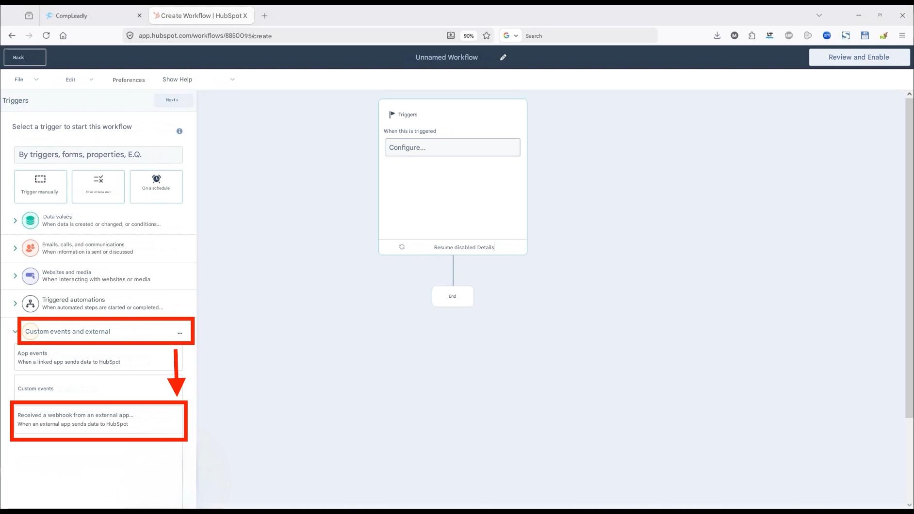 Back

CompLeadly

X

Create Workflow | HubSpot X

+

app.hubspot.com/workflows/8850095/create

File

Edit

Preferences

Show Help

Unnamed Workflow

Review and Enable

Triggers

Next >

Select a trigger to start this workflow

By triggers, forms, properties, E.Q.

Trigger manually

Filter criteria met

On a schedule

90%

Search

When data is created or changed, or conditions...

Emails, calls, and communications

When information is sent or discussed

Websites and media

When interacting with websites or media

Triggered automations

When automated steps are started or completed...

Custom events and external

App events

When a linked app sends data to HubSpot

Custom events

Received a webhook from an external app...

When an external app sends data to HubSpot

Pi

X

Triggers

When this is triggered

Configure...

>

>

>

Data values

Resume disabled Details

End