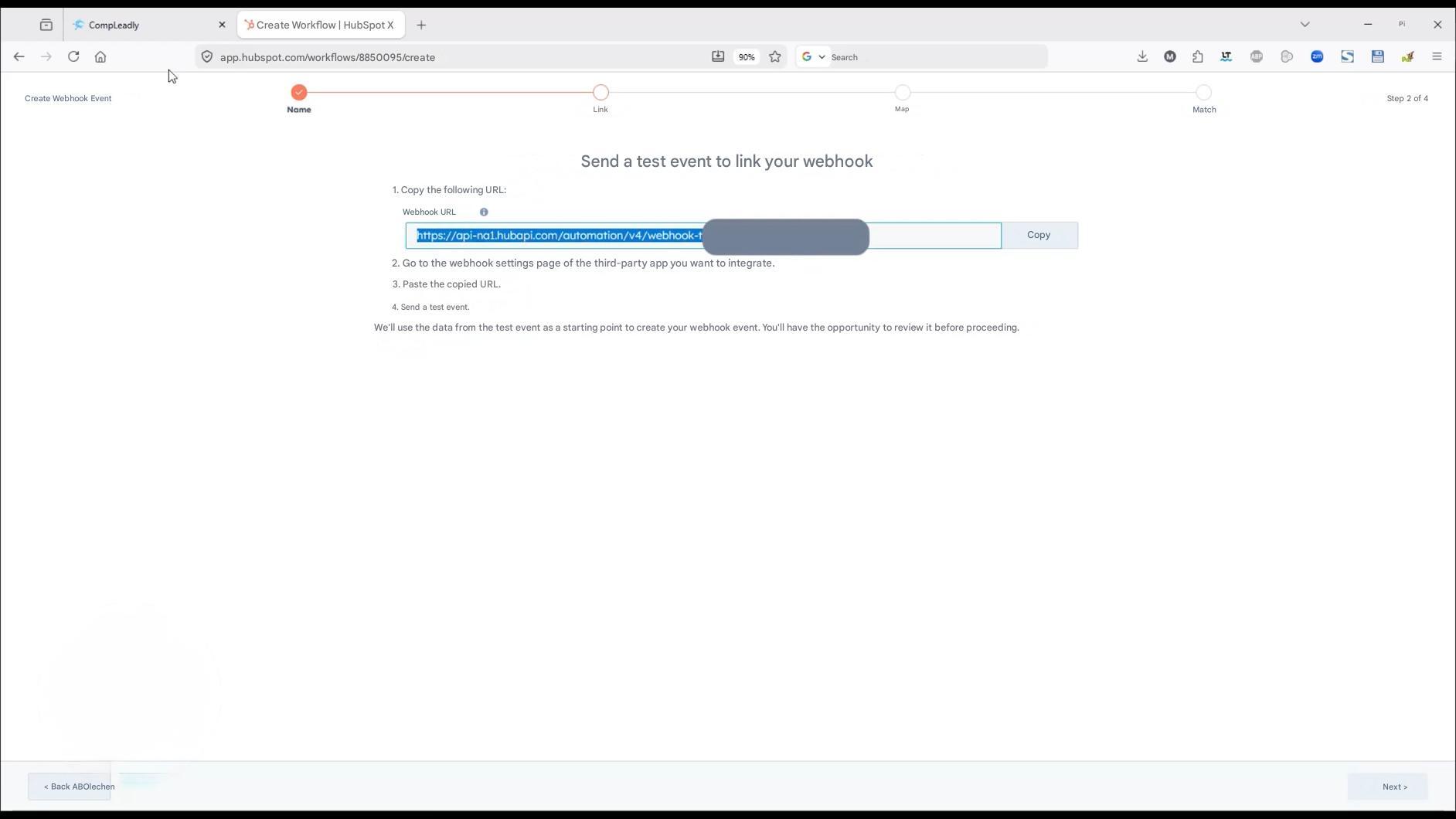 CompLeadly

X

Create Workflow | HubSpot X

+

app.hubspot.com/workflows/8850095/create

Name

Create Webhook Event

< Back ABOlechen

Link

90%

Search

Map

Match

Step 2 of 4

Next >

Send a test event to link your webhook

1. Copy the following URL:

Webhook URL

https://api-na1.hubapi.com/automation/v4/webhook-t

Copy

2. Go to the webhook settings page of the third-party app you want to integrate.

3. Paste the copied URL.

4. Send a test event.

We'll use the data from the test event as a starting point to create your webhook event. You'll have the opportunity to review it before proceeding.

Pi

X

LT

S