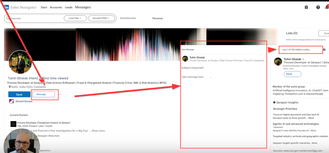 in Sales Navigator

Start Accounts

Leads

Messages

Searches

Lead Filter +

Account Filter +

Saved Searches

Personas

Tuhin Ghatak (Hem) 3. First time viewed

Process Developer at Genpact | Data Science Enthusiast | Fraud & Chargeback Analyst | Financial Crime, AML & Risk Analytics (BFSI)

Delhi, India 500+ Contacts

New Message

Tuhin Ghatak

Process Developer at Genpact | Data Science Enthusiast | Fraud & Chargeback...

Subject (required)

Type message here

Save

Shared Groups

Message

Current Position

Process Developer Chargeback Analyst at Genpact

Feb. 2025-Present 1 year 1 month

-k and financial crime investigations for a Big Four ... Show more

Energizer Show more

Experience

Lists (0)

Save

Add to a list to manage leads and receive alerts

Use 1 of 150 InMail credits

Tuhin Ghatak. 3.

Process Developer at Genpact | Data Science Enthusiast | Fraud & Chargeback Analyst Delhi, India

Save

Member of the same group

Artificial Intelligence Innovators, AI, ChatGPT, Gem Copilot by Thinkathon.com & SolutionPeople

◆ Genpact Insights

Strategic Priorities

Focus on digital operations and data tech AI

Genpact aims to drive growth... More

Agentic AI and advanced technologies

implement

Genpact's new identity focuses on... More

Targeted industry verticals and geographic markets

Genpact targets specific industries... More

Sources: www.sec.gov content.techgig.com